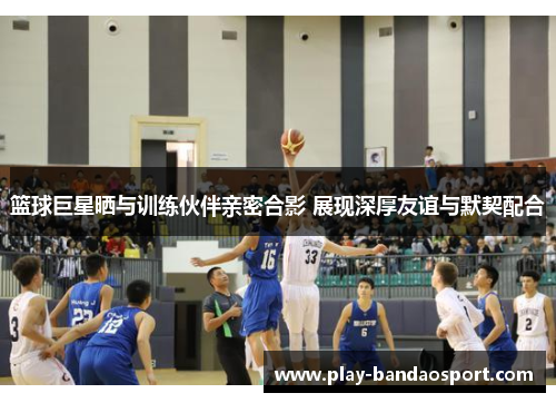 篮球巨星晒与训练伙伴亲密合影 展现深厚友谊与默契配合 篮球巨星晒与训练伙伴亲密合影 展现深厚友谊与默契配合