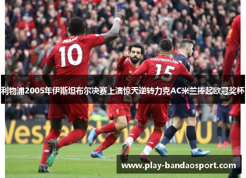 利物浦2005年伊斯坦布尔决赛上演惊天逆转力克AC米兰捧起欧冠奖杯 利物浦2005年伊斯坦布尔决赛上演惊天逆转力克AC米兰捧起欧冠奖杯