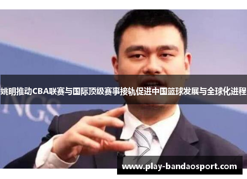 姚明推动CBA联赛与国际顶级赛事接轨促进中国篮球发展与全球化进程 姚明推动CBA联赛与国际顶级赛事接轨促进中国篮球发展与全球化进程
