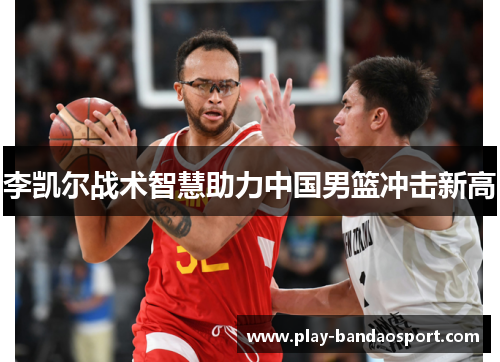 李凯尔战术智慧助力中国男篮冲击新高 李凯尔战术智慧助力中国男篮冲击新高