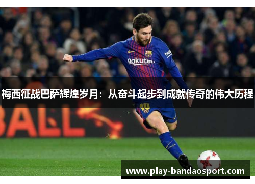 梅西征战巴萨辉煌岁月:从奋斗起步到成就传奇的伟大历程 梅西征战巴萨辉煌岁月:从奋斗起步到成就传奇的伟大历程