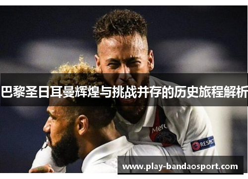 巴黎圣日耳曼辉煌与挑战并存的历史旅程解析