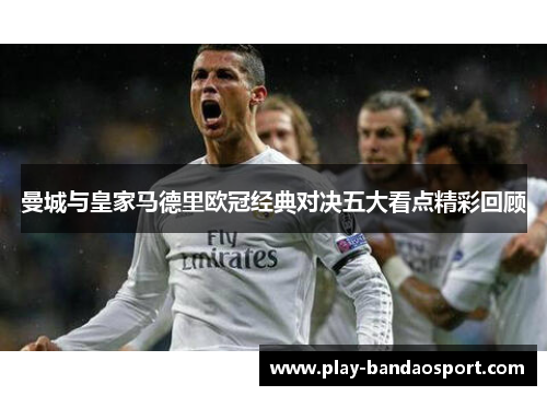 曼城与皇家马德里欧冠经典对决五大看点精彩回顾 曼城与皇家马德里欧冠经典对决五大看点精彩回顾