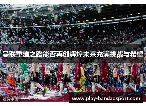 曼联重建之路能否再创辉煌未来充满挑战与希望
