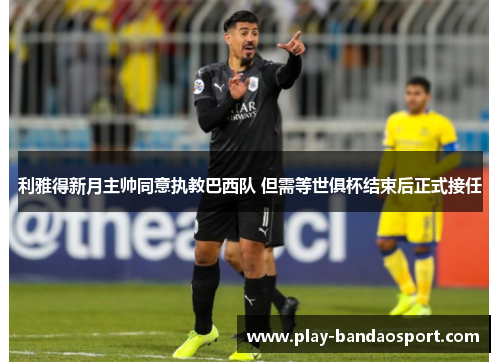 利雅得新月主帅同意执教巴西队 但需等世俱杯结束后正式接任