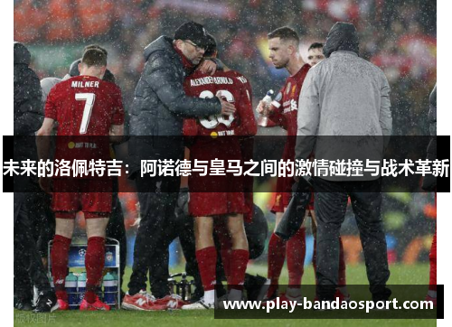 未来的洛佩特吉：阿诺德与皇马之间的激情碰撞与战术革新