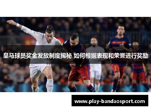皇马球员奖金发放制度揭秘 如何根据表现和荣誉进行奖励