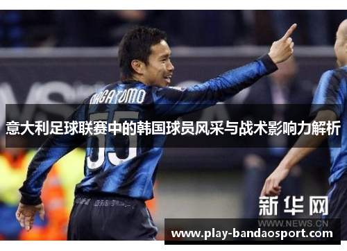 意大利足球联赛中的韩国球员风采与战术影响力解析 意大利足球联赛中的韩国球员风采与战术影响力解析