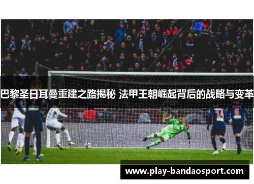 巴黎圣日耳曼重建之路揭秘 法甲王朝崛起背后的战略与变革