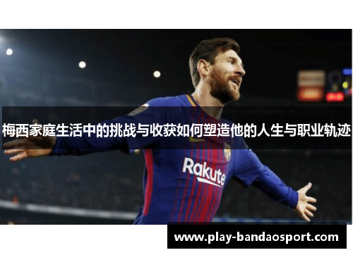 梅西家庭生活中的挑战与收获如何塑造他的人生与职业轨迹