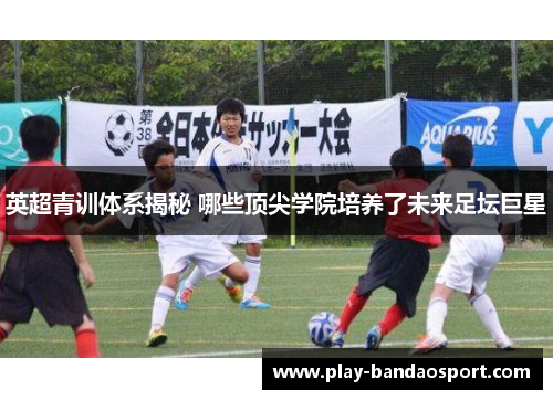 英超青训体系揭秘 哪些顶尖学院培养了未来足坛巨星