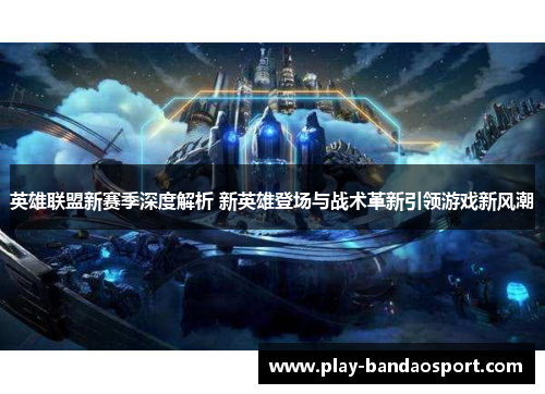 英雄联盟新赛季深度解析 新英雄登场与战术革新引领游戏新风潮