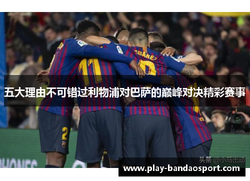 五大理由不可错过利物浦对巴萨的巅峰对决精彩赛事