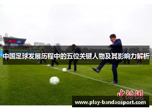 中国足球发展历程中的五位关键人物及其影响力解析