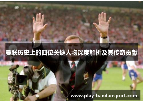曼联历史上的四位关键人物深度解析及其传奇贡献