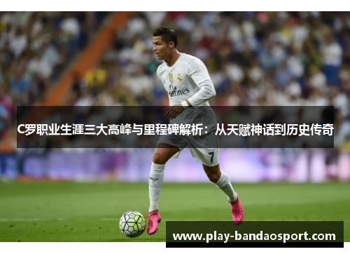 C罗职业生涯三大高峰与里程碑解析：从天赋神话到历史传奇
