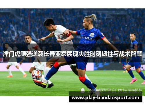 津门虎顽强逆袭长春亚泰展现决胜时刻韧性与战术智慧