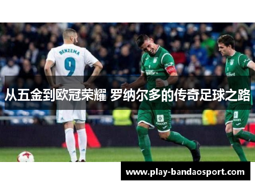 从五金到欧冠荣耀 罗纳尔多的传奇足球之路