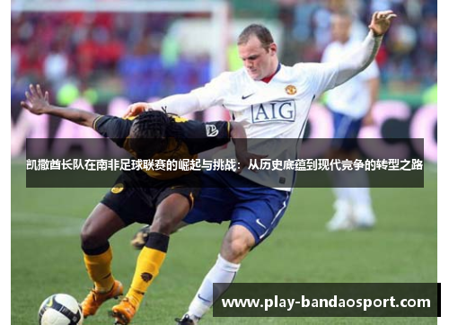 凯撒酋长队在南非足球联赛的崛起与挑战:从历史底蕴到现代竞争的转型之路 凯撒酋长队在南非足球联赛的崛起与挑战:从历史底蕴到现代竞争的转型之路