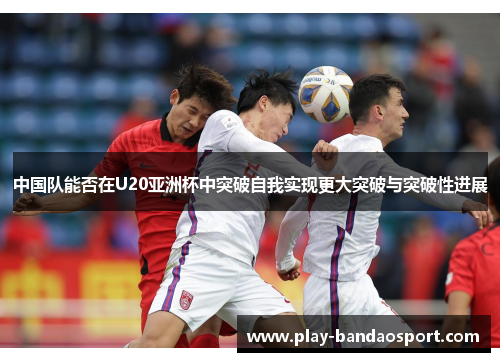 中国队能否在U20亚洲杯中突破自我实现更大突破与突破性进展 中国队能否在U20亚洲杯中突破自我实现更大突破与突破性进展