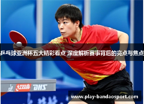 乒乓球亚洲杯五大精彩看点 深度解析赛事背后的亮点与焦点 乒乓球亚洲杯五大精彩看点 深度解析赛事背后的亮点与焦点