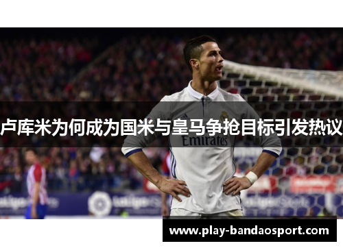 卢库米为何成为国米与皇马争抢目标引发热议