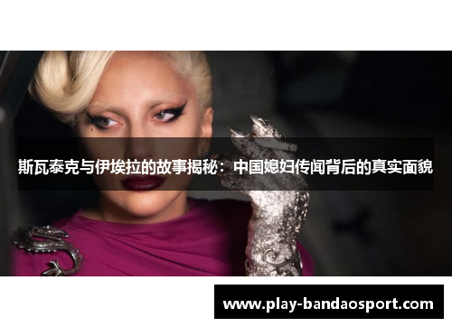 斯瓦泰克与伊埃拉的故事揭秘：中国媳妇传闻背后的真实面貌