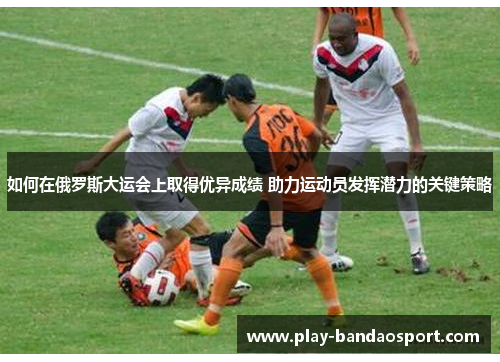 如何在俄罗斯大运会上取得优异成绩 助力运动员发挥潜力的关键策略