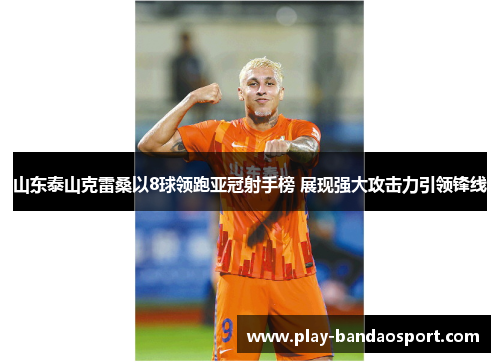 山东泰山克雷桑以8球领跑亚冠射手榜 展现强大攻击力引领锋线