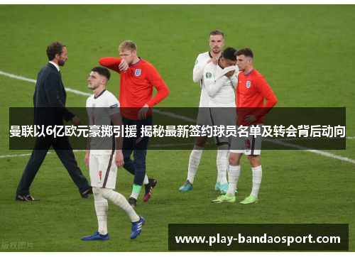 曼联以6亿欧元豪掷引援 揭秘最新签约球员名单及转会背后动向