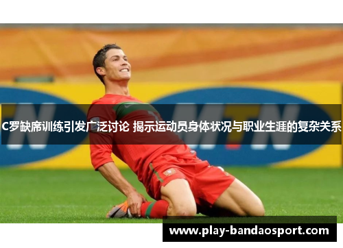 C罗缺席训练引发广泛讨论 揭示运动员身体状况与职业生涯的复杂关系