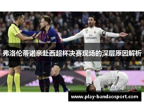 弗洛伦蒂诺亲赴西超杯决赛现场的深层原因解析