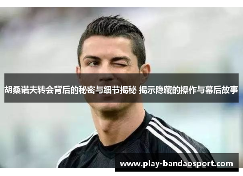 胡桑诺夫转会背后的秘密与细节揭秘 揭示隐藏的操作与幕后故事