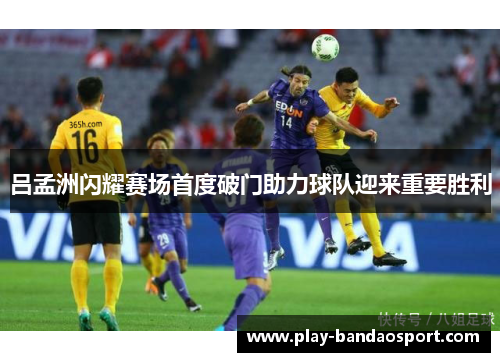 吕孟洲闪耀赛场首度破门助力球队迎来重要胜利