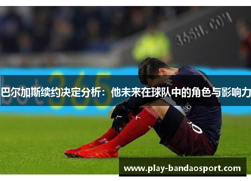 巴尔加斯续约决定分析:他未来在球队中的角色与影响力 巴尔加斯续约决定分析:他未来在球队中的角色与影响力