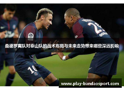 桑德罗离队对泰山队的战术布局与未来走势带来哪些深远影响