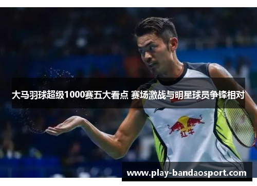 大马羽球超级1000赛五大看点 赛场激战与明星球员争锋相对 大马羽球超级1000赛五大看点 赛场激战与明星球员争锋相对