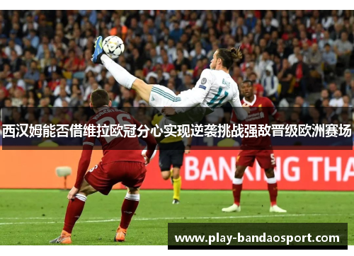 西汉姆能否借维拉欧冠分心实现逆袭挑战强敌晋级欧洲赛场 西汉姆能否借维拉欧冠分心实现逆袭挑战强敌晋级欧洲赛场