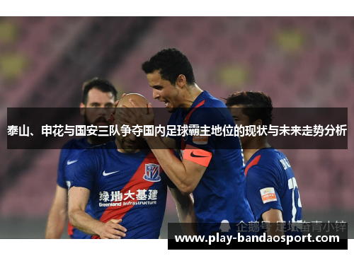 泰山、申花与国安三队争夺国内足球霸主地位的现状与未来走势分析 泰山、申花与国安三队争夺国内足球霸主地位的现状与未来走势分析
