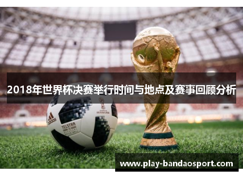 2018年世界杯决赛举行时间与地点及赛事回顾分析