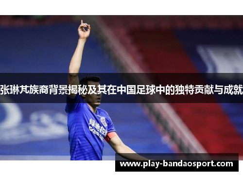 张琳芃族裔背景揭秘及其在中国足球中的独特贡献与成就 张琳芃族裔背景揭秘及其在中国足球中的独特贡献与成就
