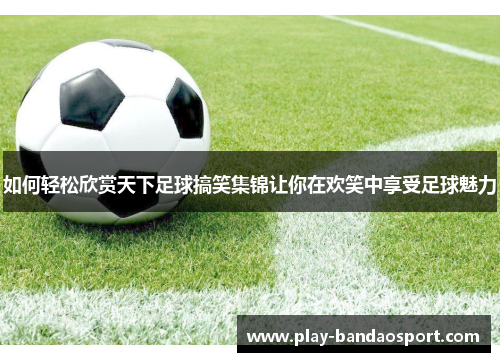 如何轻松欣赏天下足球搞笑集锦让你在欢笑中享受足球魅力