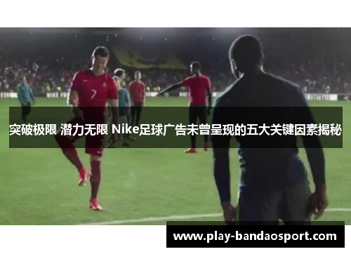 突破极限 潜力无限 Nike足球广告未曾呈现的五大关键因素揭秘
