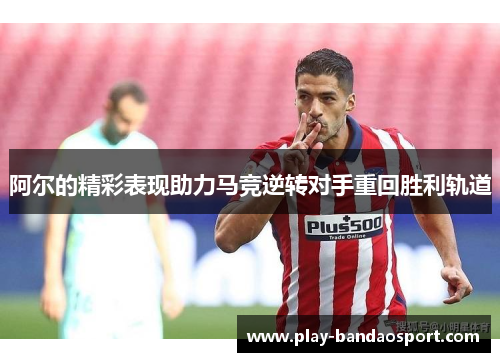 阿尔的精彩表现助力马竞逆转对手重回胜利轨道