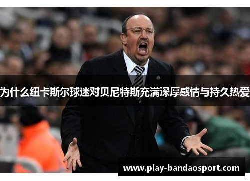 为什么纽卡斯尔球迷对贝尼特斯充满深厚感情与持久热爱