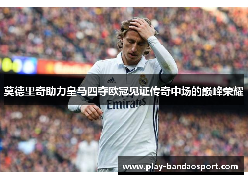 莫德里奇助力皇马四夺欧冠见证传奇中场的巅峰荣耀