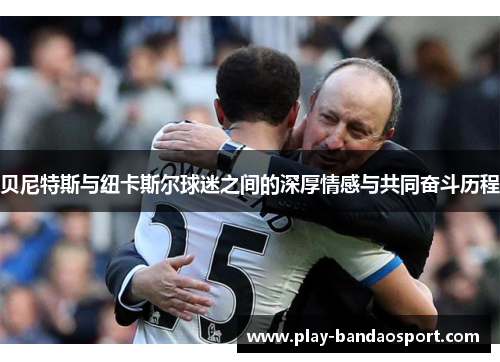 贝尼特斯与纽卡斯尔球迷之间的深厚情感与共同奋斗历程 贝尼特斯与纽卡斯尔球迷之间的深厚情感与共同奋斗历程