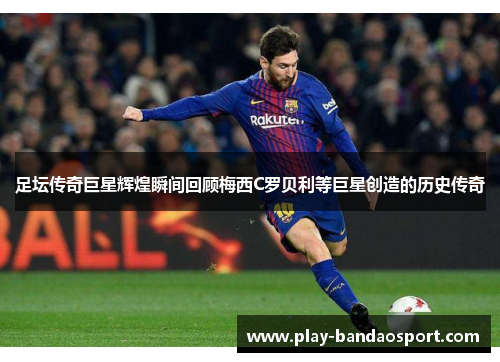 足坛传奇巨星辉煌瞬间回顾梅西C罗贝利等巨星创造的历史传奇 足坛传奇巨星辉煌瞬间回顾梅西C罗贝利等巨星创造的历史传奇