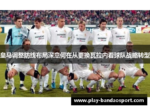 皇马调整防线布局深意何在从更换瓦拉内看球队战略转型
