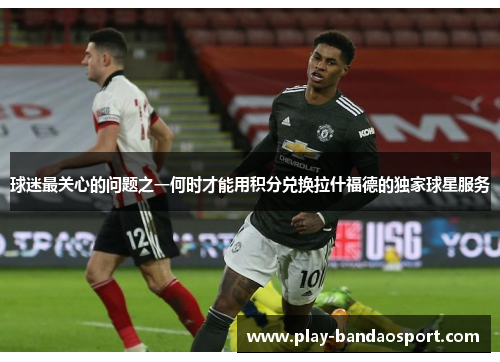 球迷最关心的问题之一何时才能用积分兑换拉什福德的独家球星服务 球迷最关心的问题之一何时才能用积分兑换拉什福德的独家球星服务